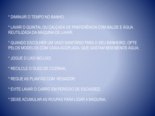 * DIMINUIR O TEMPO NO BANHO;
* LAVAR O QUINTAL OU CALÇADA DE PREFERÊNCIA COM BALDE E ÁGUA
REUTILIZADA DA MÁQUINA DE LAVAR;
* QUANDO ESCOLHER UM VASO SANITÁRIO PARA O SEU BANHEIRO, OPTE
PELOS MODELOS COM CAIXAACOPLADA, QUE GASTAM BEM MENOS ÁGUA;
* JOGUE O LIXO NO LIXO;
* RECILCLE O ÓLEO DE COZINHA;
* REGUE AS PLANTAS COM REGADOR;
* EVITE LAVAR O CARRO EM PERÍODO DE ESCASSEZ;
* DEIXE ACUMULAR AS ROUPAS PARA LIGAR A MÁQUINA;
 