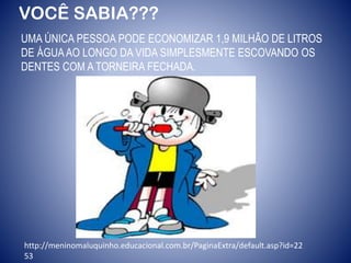 VOCÊ SABIA???
UMA ÚNICA PESSOA PODE ECONOMIZAR 1,9 MILHÃO DE LITROS
DE ÁGUAAO LONGO DA VIDA SIMPLESMENTE ESCOVANDO OS
DENTES COM A TORNEIRA FECHADA.
http://meninomaluquinho.educacional.com.br/PaginaExtra/default.asp?id=22
53
 