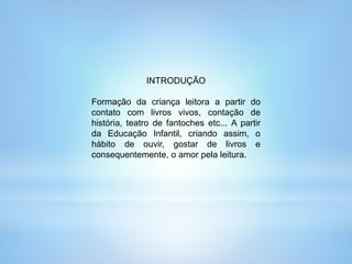 INTRODUÇÃO
Formação da criança leitora a partir do
contato com livros vivos, contação de
história, teatro de fantoches etc... A partir
da Educação Infantil, criando assim, o
hábito de ouvir, gostar de livros e
consequentemente, o amor pela leitura.
 
