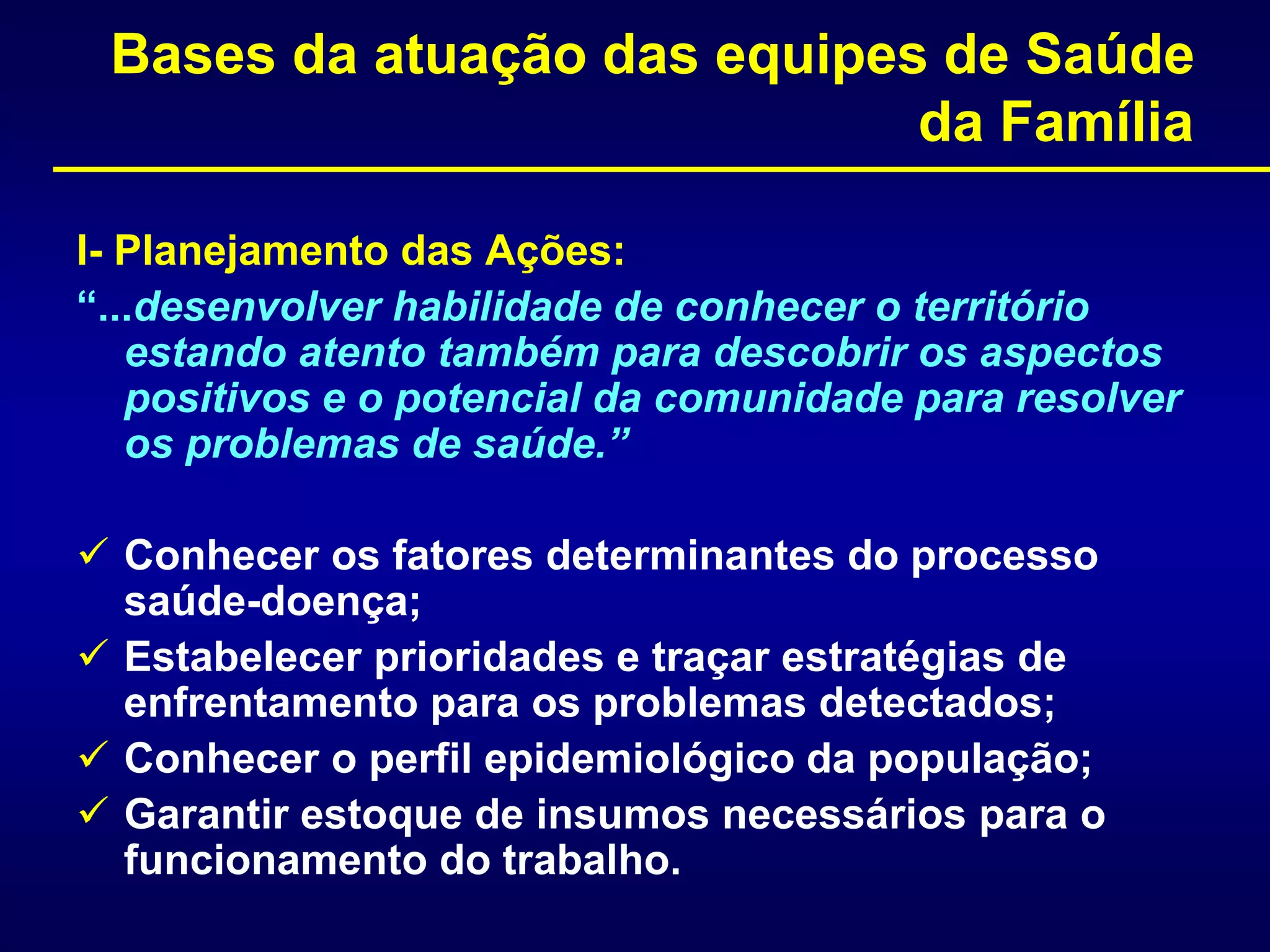 Bases da atuação das equipes de Saúde
da Família
I- Planejamento das Ações:
“...desenvolver habilidade de conhecer o território
estando atento também para descobrir os aspectos
positivos e o potencial da comunidade para resolver
os problemas de saúde.”
 Conhecer os fatores determinantes do processo
saúde-doença;
 Estabelecer prioridades e traçar estratégias de
enfrentamento para os problemas detectados;
 Conhecer o perfil epidemiológico da população;
 Garantir estoque de insumos necessários para o
funcionamento do trabalho.
 