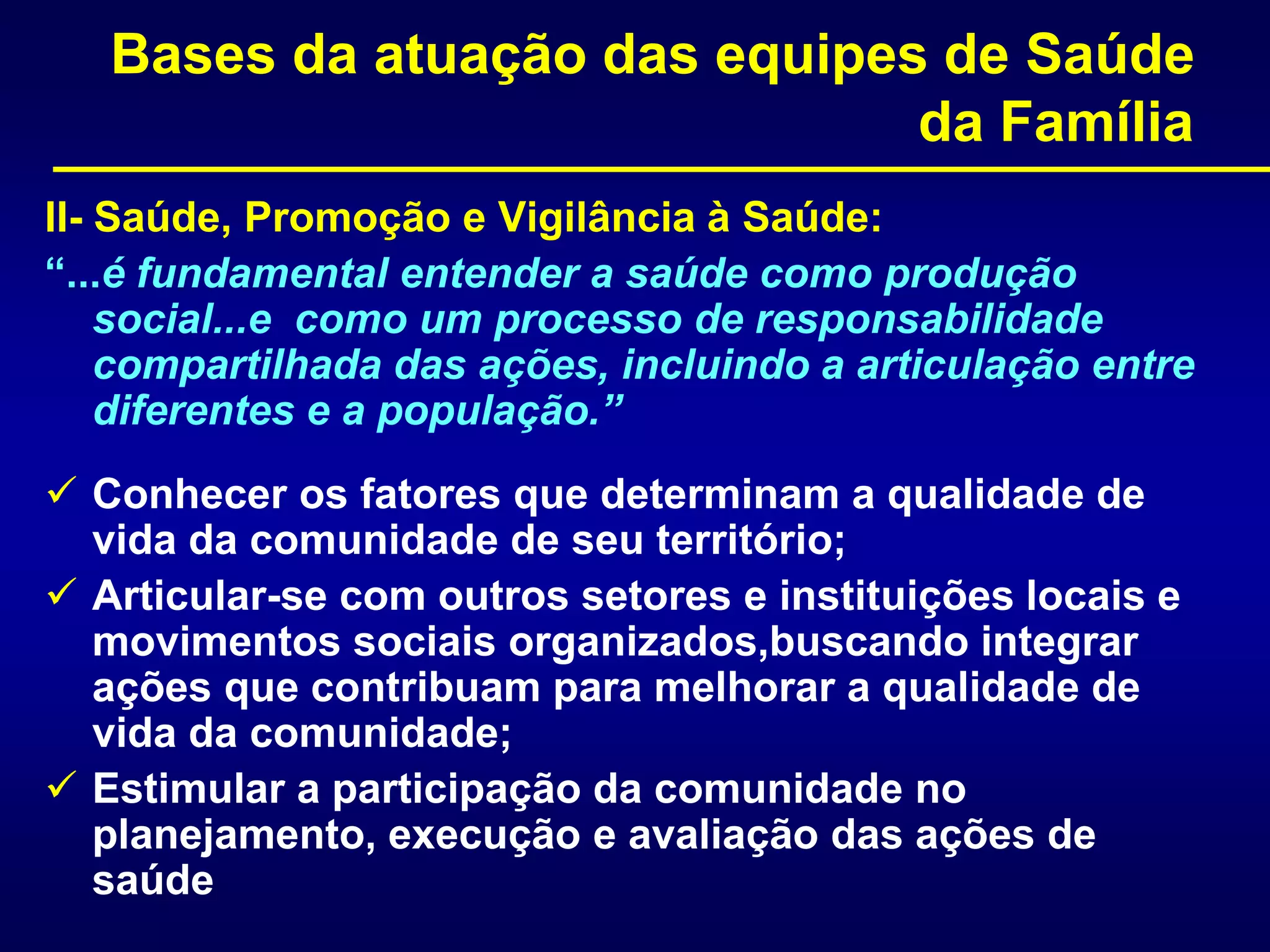Bases da atuação das equipes de Saúde
da Família
II- Saúde, Promoção e Vigilância à Saúde:
“...é fundamental entender a saúde como produção
social...e como um processo de responsabilidade
compartilhada das ações, incluindo a articulação entre
diferentes e a população.”
 Conhecer os fatores que determinam a qualidade de
vida da comunidade de seu território;
 Articular-se com outros setores e instituições locais e
movimentos sociais organizados,buscando integrar
ações que contribuam para melhorar a qualidade de
vida da comunidade;
 Estimular a participação da comunidade no
planejamento, execução e avaliação das ações de
saúde
 