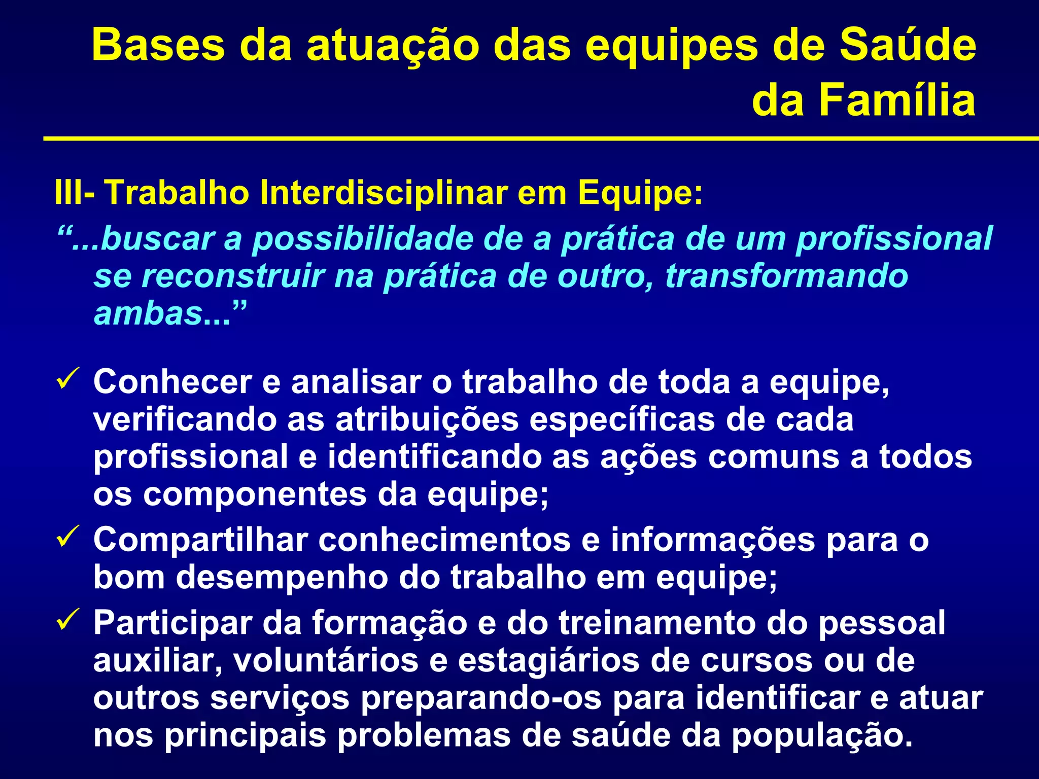 Bases da atuação das equipes de Saúde
da Família
III- Trabalho Interdisciplinar em Equipe:
“...buscar a possibilidade de a prática de um profissional
se reconstruir na prática de outro, transformando
ambas...”
 Conhecer e analisar o trabalho de toda a equipe,
verificando as atribuições específicas de cada
profissional e identificando as ações comuns a todos
os componentes da equipe;
 Compartilhar conhecimentos e informações para o
bom desempenho do trabalho em equipe;
 Participar da formação e do treinamento do pessoal
auxiliar, voluntários e estagiários de cursos ou de
outros serviços preparando-os para identificar e atuar
nos principais problemas de saúde da população.
 