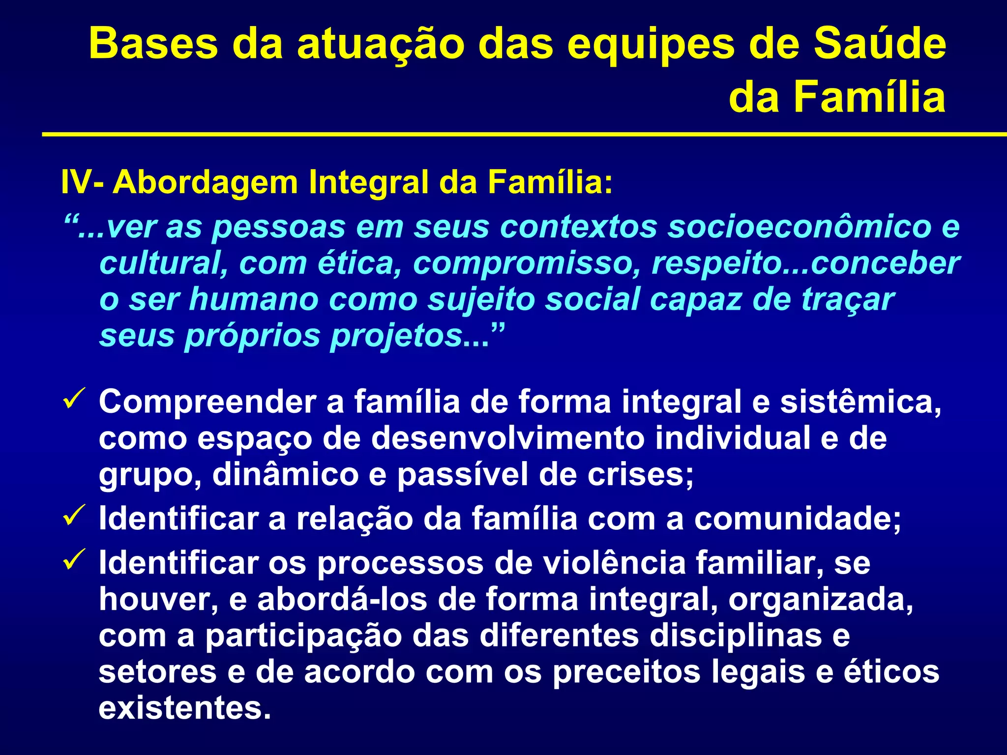Bases da atuação das equipes de Saúde
da Família
IV- Abordagem Integral da Família:
“...ver as pessoas em seus contextos socioeconômico e
cultural, com ética, compromisso, respeito...conceber
o ser humano como sujeito social capaz de traçar
seus próprios projetos...”
 Compreender a família de forma integral e sistêmica,
como espaço de desenvolvimento individual e de
grupo, dinâmico e passível de crises;
 Identificar a relação da família com a comunidade;
 Identificar os processos de violência familiar, se
houver, e abordá-los de forma integral, organizada,
com a participação das diferentes disciplinas e
setores e de acordo com os preceitos legais e éticos
existentes.
 