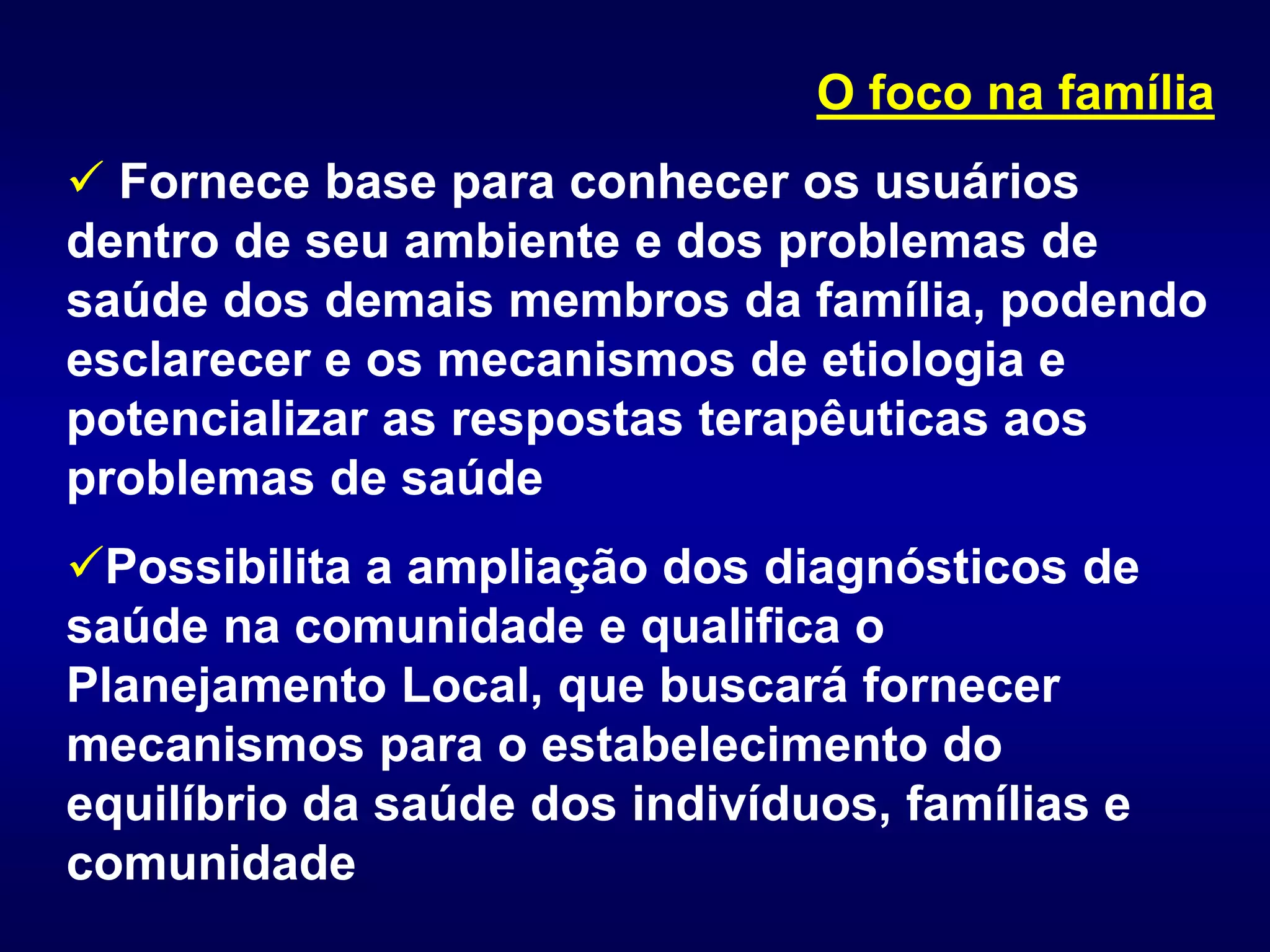 O foco na família
 Fornece base para conhecer os usuários
dentro de seu ambiente e dos problemas de
saúde dos demais membros da família, podendo
esclarecer e os mecanismos de etiologia e
potencializar as respostas terapêuticas aos
problemas de saúde
Possibilita a ampliação dos diagnósticos de
saúde na comunidade e qualifica o
Planejamento Local, que buscará fornecer
mecanismos para o estabelecimento do
equilíbrio da saúde dos indivíduos, famílias e
comunidade
 
