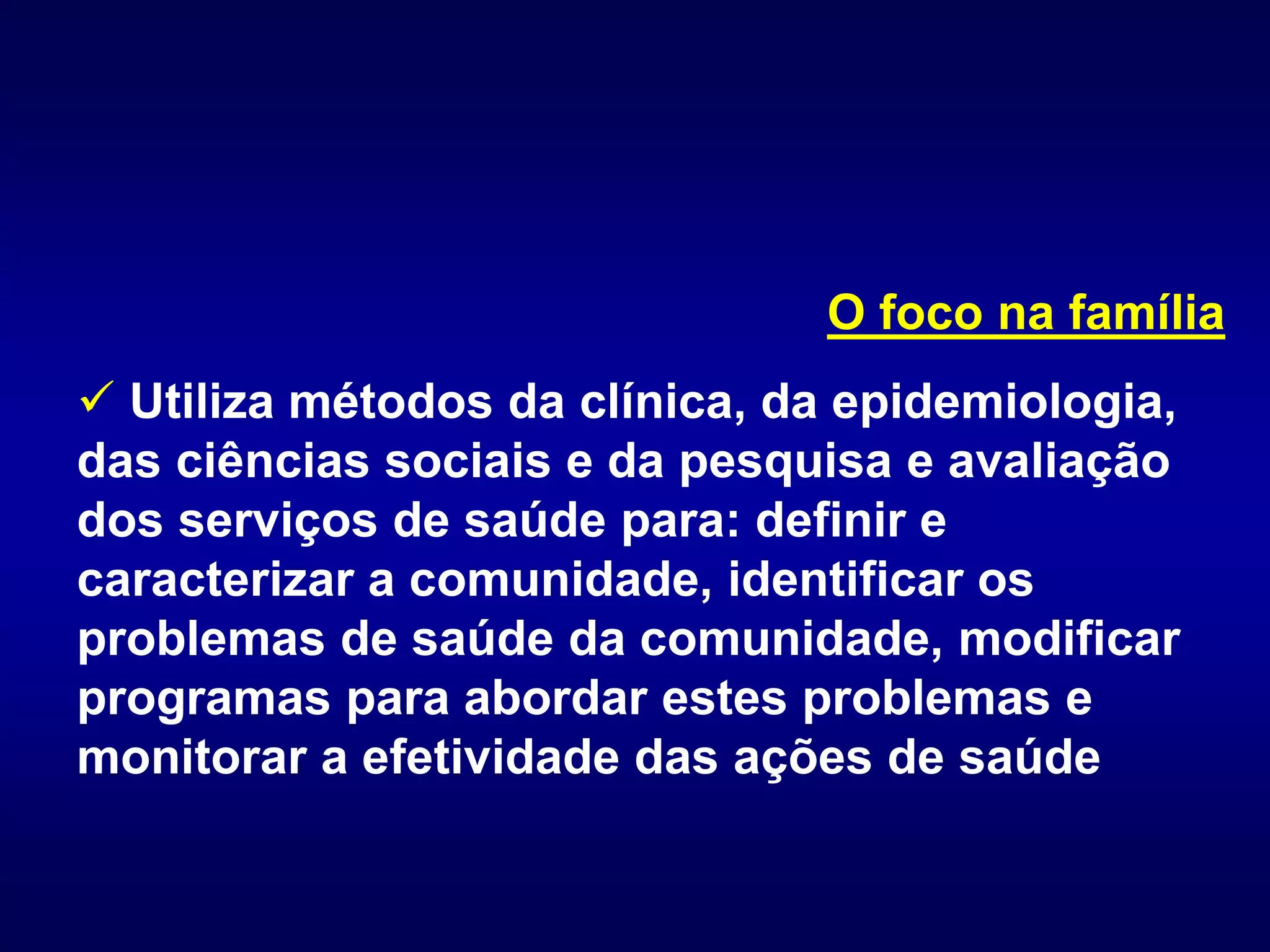 O foco na família
 Utiliza métodos da clínica, da epidemiologia,
das ciências sociais e da pesquisa e avaliação
dos serviços de saúde para: definir e
caracterizar a comunidade, identificar os
problemas de saúde da comunidade, modificar
programas para abordar estes problemas e
monitorar a efetividade das ações de saúde
 