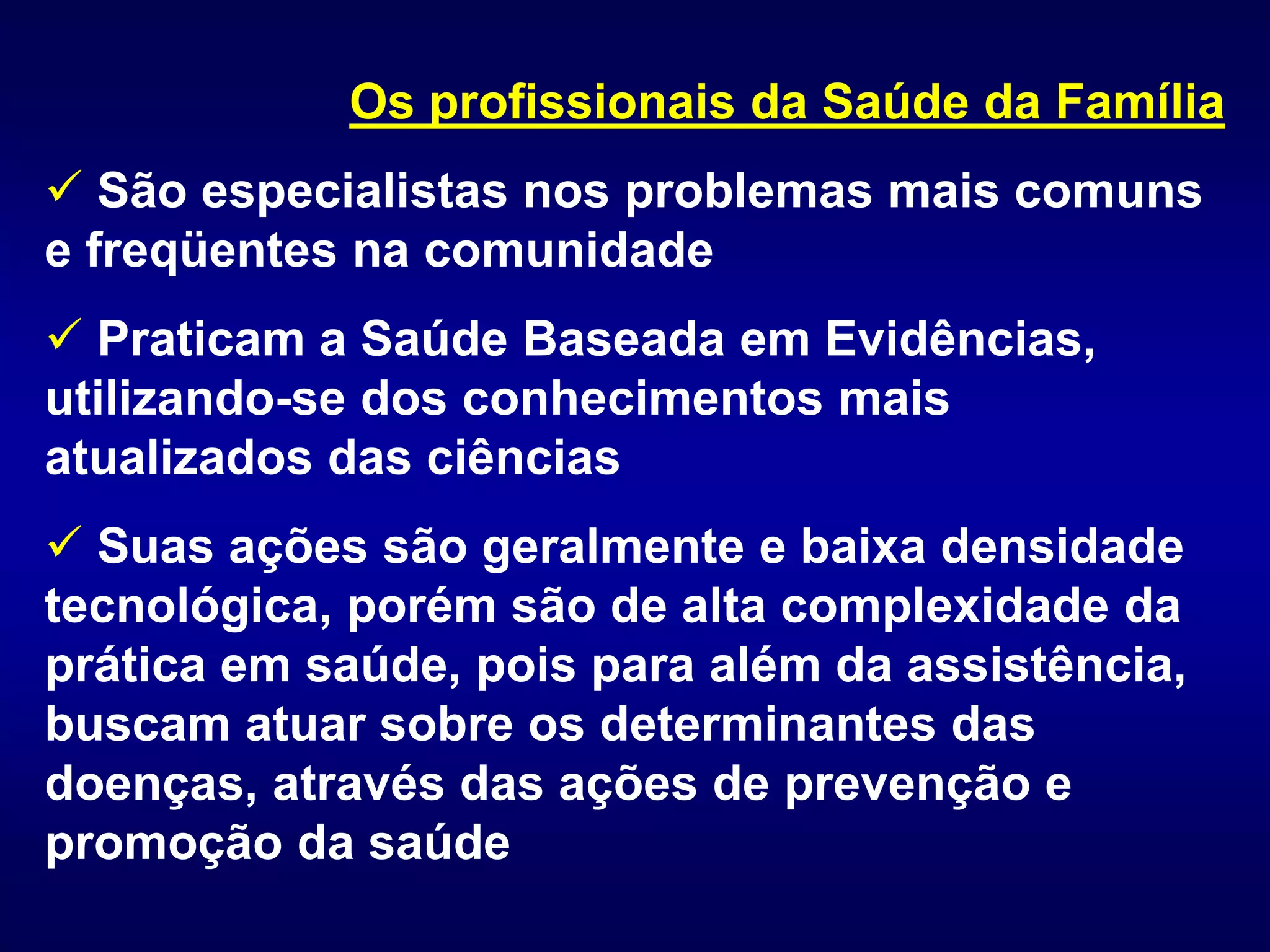 Os profissionais da Saúde da Família
 São especialistas nos problemas mais comuns
e freqüentes na comunidade
 Praticam a Saúde Baseada em Evidências,
utilizando-se dos conhecimentos mais
atualizados das ciências
 Suas ações são geralmente e baixa densidade
tecnológica, porém são de alta complexidade da
prática em saúde, pois para além da assistência,
buscam atuar sobre os determinantes das
doenças, através das ações de prevenção e
promoção da saúde
 