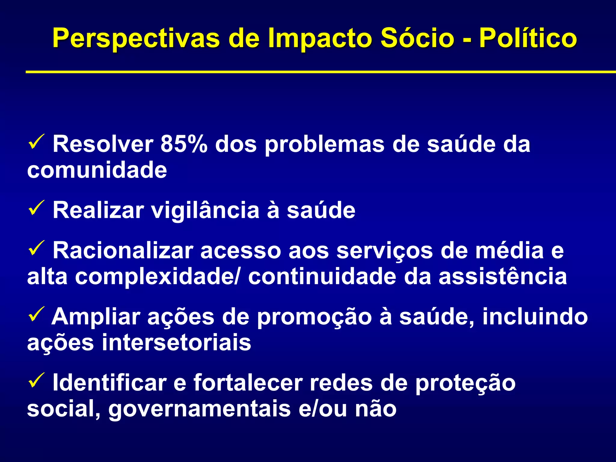 Perspectivas de Impacto Sócio - Político
 Resolver 85% dos problemas de saúde da
comunidade
 Realizar vigilância à saúde
 Racionalizar acesso aos serviços de média e
alta complexidade/ continuidade da assistência
 Ampliar ações de promoção à saúde, incluindo
ações intersetoriais
 Identificar e fortalecer redes de proteção
social, governamentais e/ou não
 
