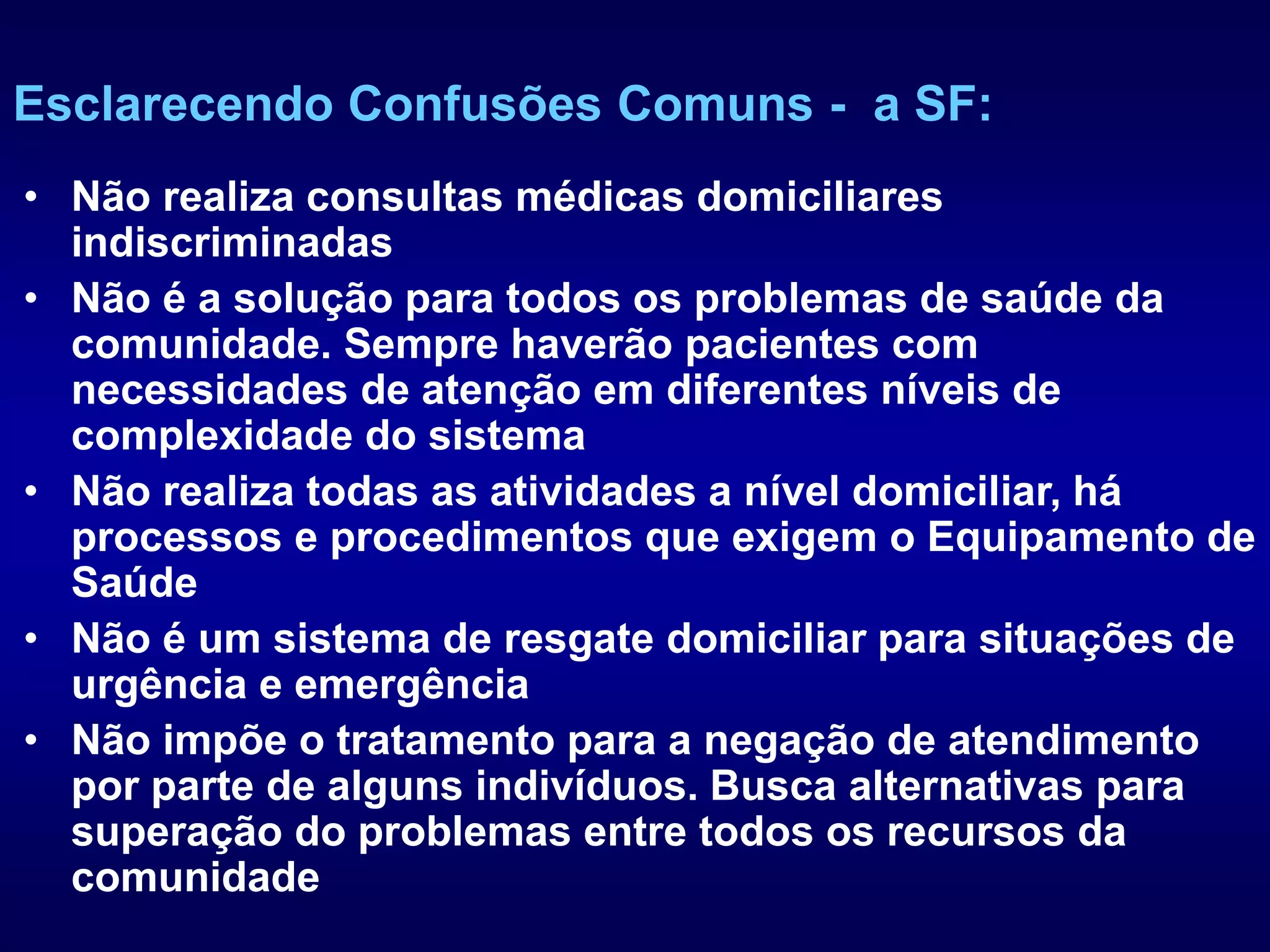 • Não realiza consultas médicas domiciliares
indiscriminadas
• Não é a solução para todos os problemas de saúde da
comunidade. Sempre haverão pacientes com
necessidades de atenção em diferentes níveis de
complexidade do sistema
• Não realiza todas as atividades a nível domiciliar, há
processos e procedimentos que exigem o Equipamento de
Saúde
• Não é um sistema de resgate domiciliar para situações de
urgência e emergência
• Não impõe o tratamento para a negação de atendimento
por parte de alguns indivíduos. Busca alternativas para
superação do problemas entre todos os recursos da
comunidade
Esclarecendo Confusões Comuns - a SF:
 