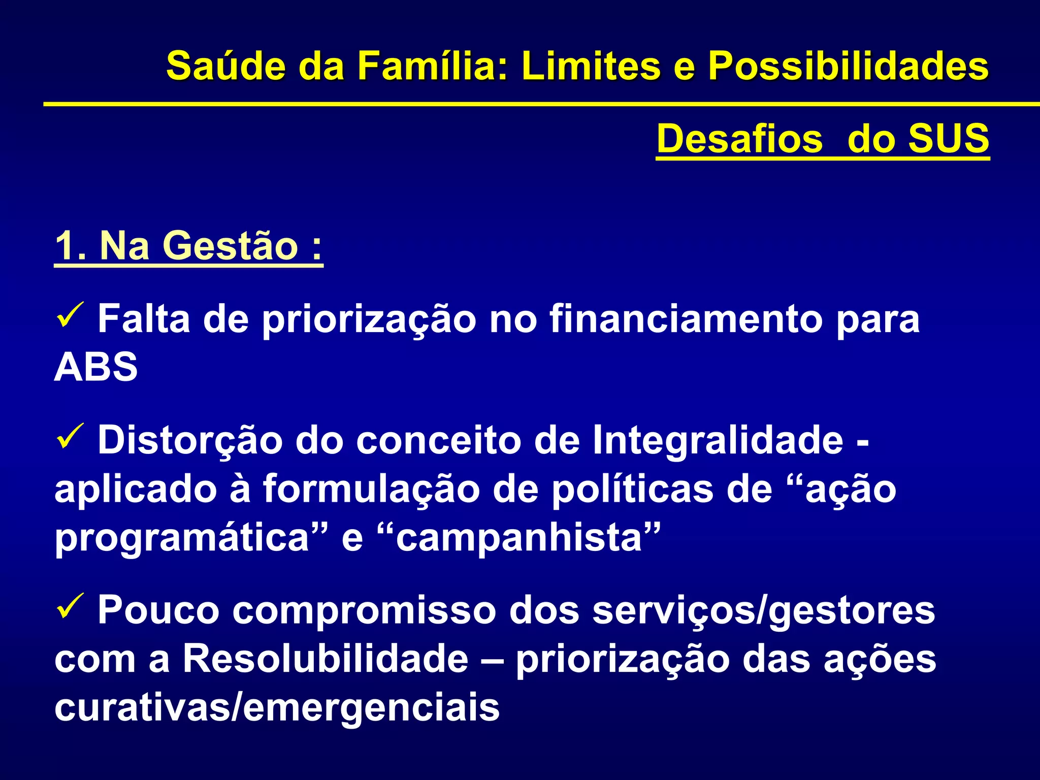 1. Na Gestão :
 Falta de priorização no financiamento para
ABS
 Distorção do conceito de Integralidade -
aplicado à formulação de políticas de “ação
programática” e “campanhista”
 Pouco compromisso dos serviços/gestores
com a Resolubilidade – priorização das ações
curativas/emergenciais
Saúde da Família: Limites e Possibilidades
Desafios do SUS
 