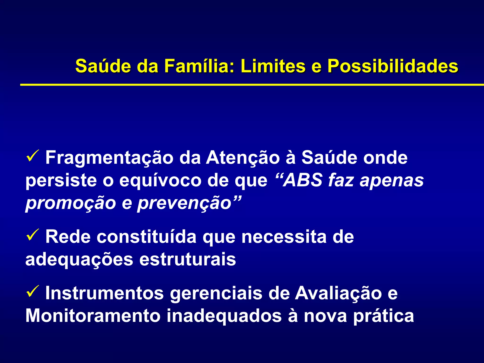  Fragmentação da Atenção à Saúde onde
persiste o equívoco de que “ABS faz apenas
promoção e prevenção”
 Rede constituída que necessita de
adequações estruturais
 Instrumentos gerenciais de Avaliação e
Monitoramento inadequados à nova prática
Saúde da Família: Limites e Possibilidades
 