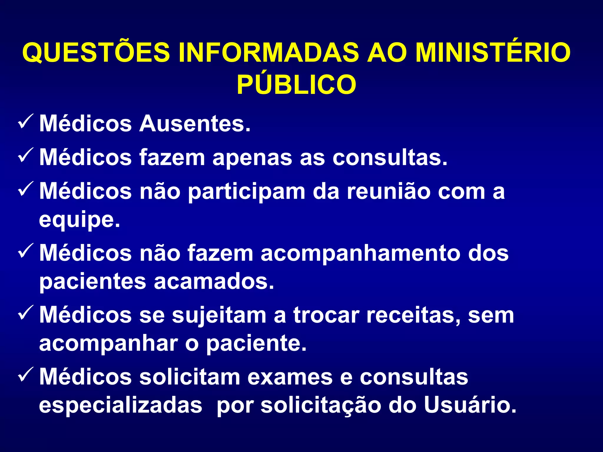 QUESTÕES INFORMADAS AO MINISTÉRIO
PÚBLICO
 Médicos Ausentes.
 Médicos fazem apenas as consultas.
 Médicos não participam da reunião com a
equipe.
 Médicos não fazem acompanhamento dos
pacientes acamados.
 Médicos se sujeitam a trocar receitas, sem
acompanhar o paciente.
 Médicos solicitam exames e consultas
especializadas por solicitação do Usuário.
 