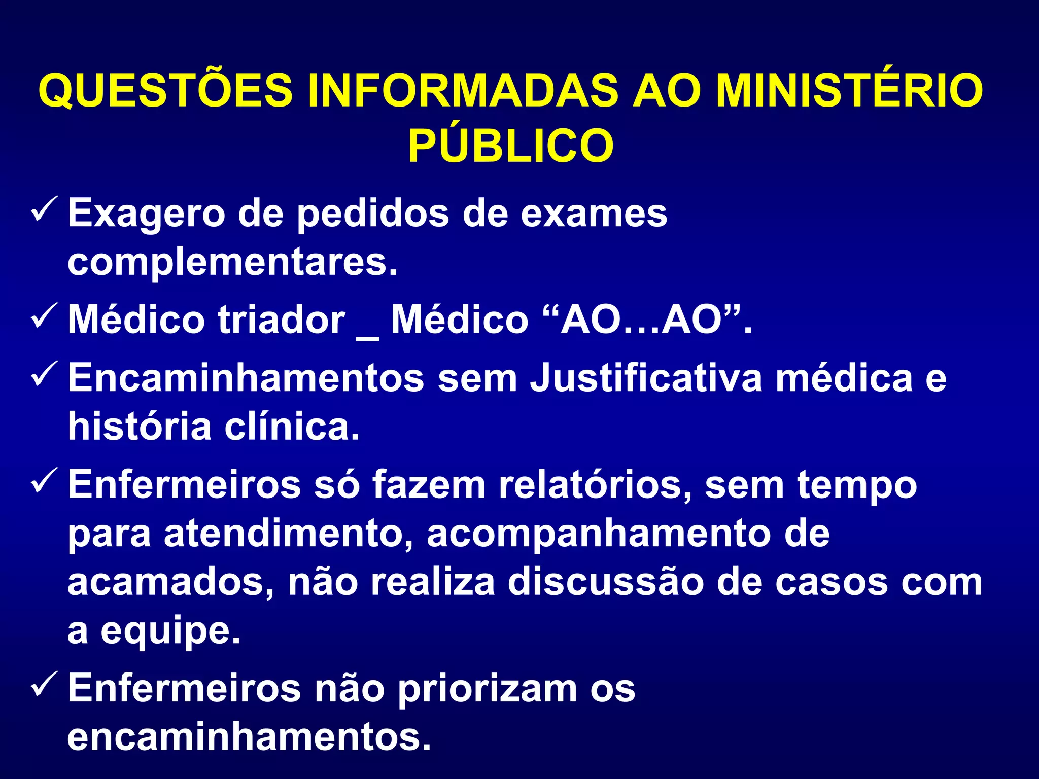 QUESTÕES INFORMADAS AO MINISTÉRIO
PÚBLICO
 Exagero de pedidos de exames
complementares.
 Médico triador _ Médico “AO…AO”.
 Encaminhamentos sem Justificativa médica e
história clínica.
 Enfermeiros só fazem relatórios, sem tempo
para atendimento, acompanhamento de
acamados, não realiza discussão de casos com
a equipe.
 Enfermeiros não priorizam os
encaminhamentos.
 