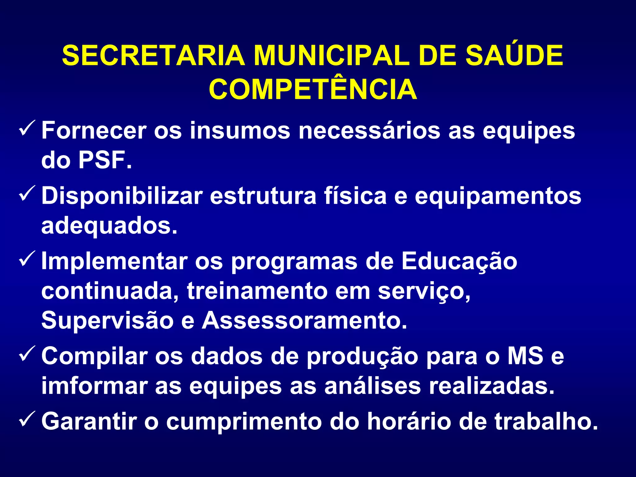 SECRETARIA MUNICIPAL DE SAÚDE
COMPETÊNCIA
 Fornecer os insumos necessários as equipes
do PSF.
 Disponibilizar estrutura física e equipamentos
adequados.
 Implementar os programas de Educação
continuada, treinamento em serviço,
Supervisão e Assessoramento.
 Compilar os dados de produção para o MS e
imformar as equipes as análises realizadas.
 Garantir o cumprimento do horário de trabalho.
 