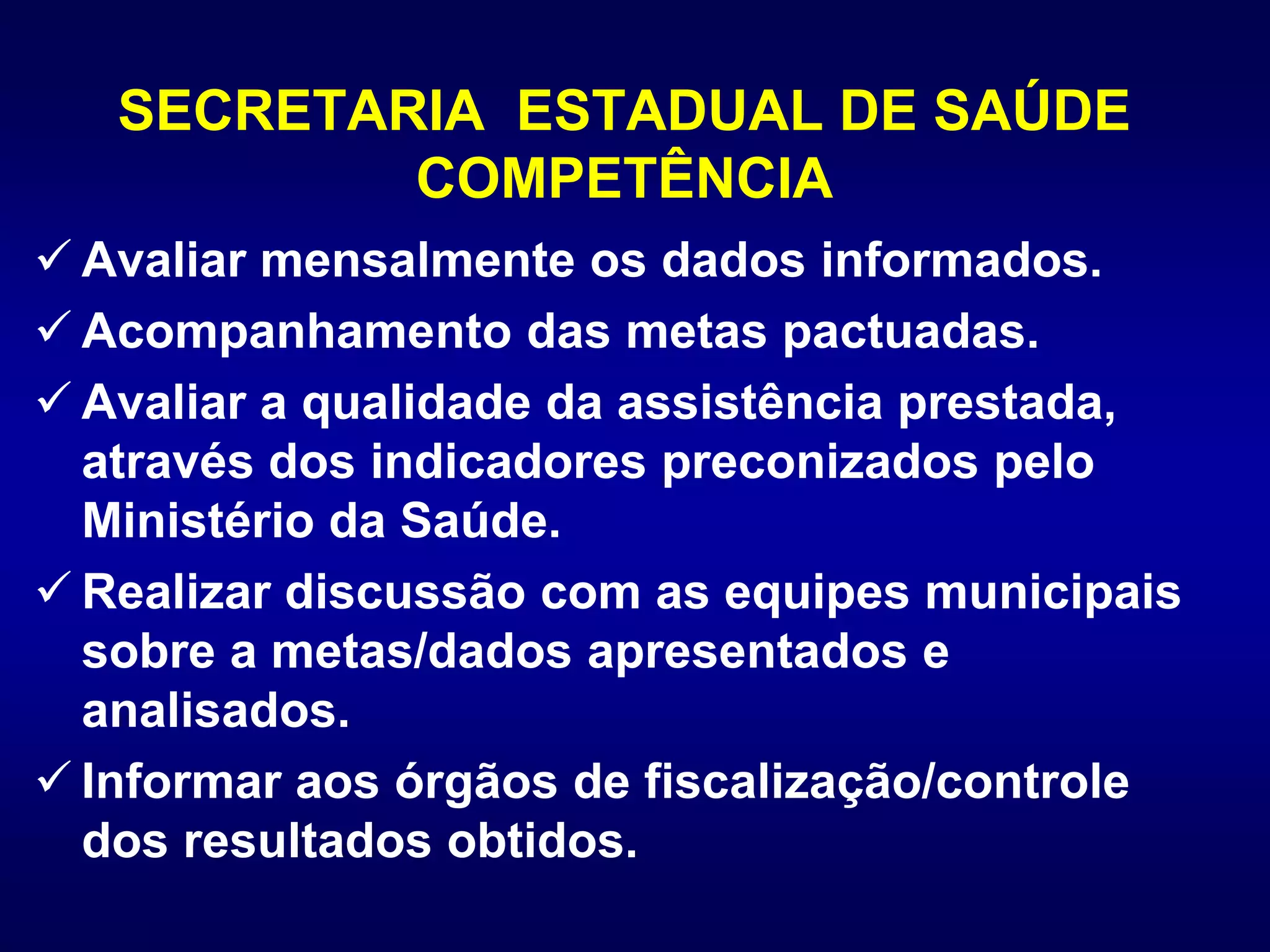 SECRETARIA ESTADUAL DE SAÚDE
COMPETÊNCIA
 Avaliar mensalmente os dados informados.
 Acompanhamento das metas pactuadas.
 Avaliar a qualidade da assistência prestada,
através dos indicadores preconizados pelo
Ministério da Saúde.
 Realizar discussão com as equipes municipais
sobre a metas/dados apresentados e
analisados.
 Informar aos órgãos de fiscalização/controle
dos resultados obtidos.
 