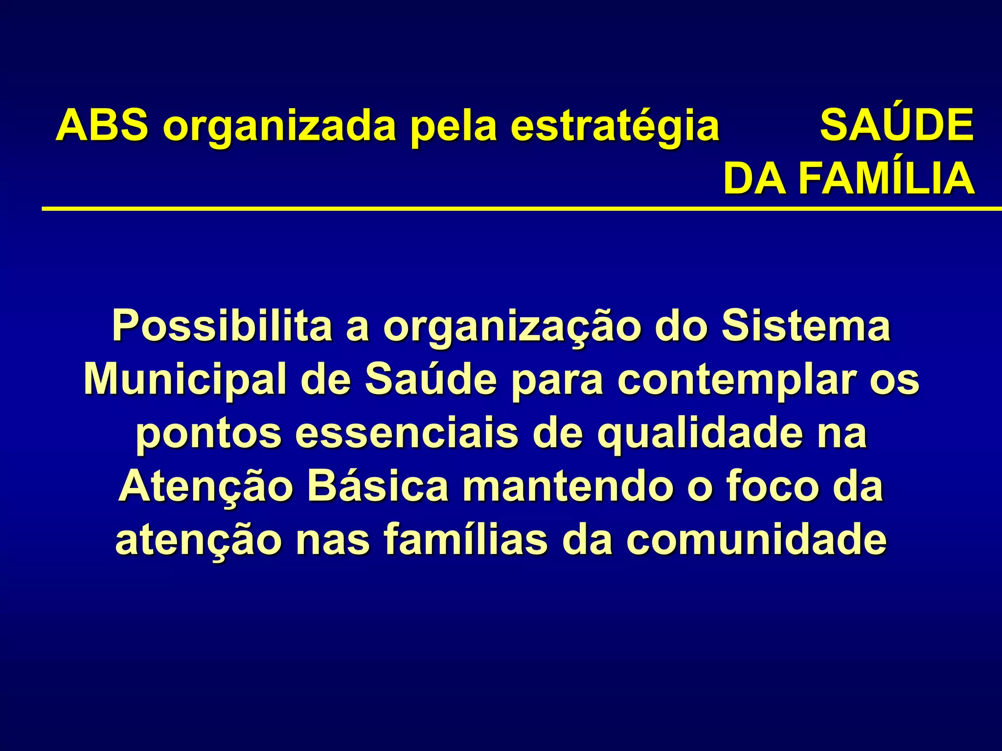 Possibilita a organização do Sistema
Municipal de Saúde para contemplar os
pontos essenciais de qualidade na
Atenção Básica mantendo o foco da
atenção nas famílias da comunidade
ABS organizada pela estratégia SAÚDE
DA FAMÍLIA
 