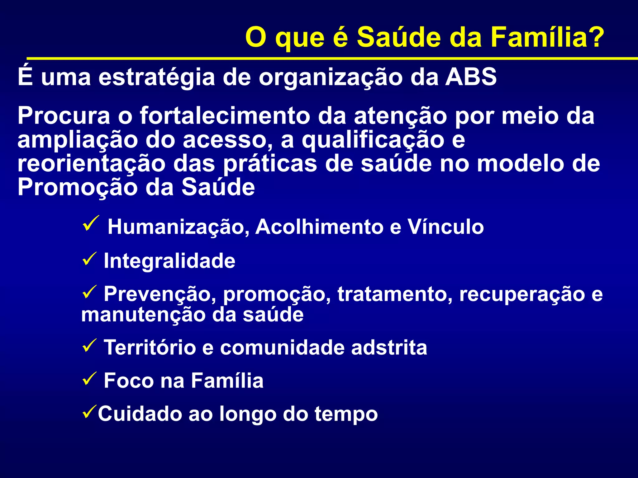 É uma estratégia de organização da ABS
Procura o fortalecimento da atenção por meio da
ampliação do acesso, a qualificação e
reorientação das práticas de saúde no modelo de
Promoção da Saúde
 Humanização, Acolhimento e Vínculo
 Integralidade
 Prevenção, promoção, tratamento, recuperação e
manutenção da saúde
 Território e comunidade adstrita
 Foco na Família
Cuidado ao longo do tempo
O que é Saúde da Família?
 