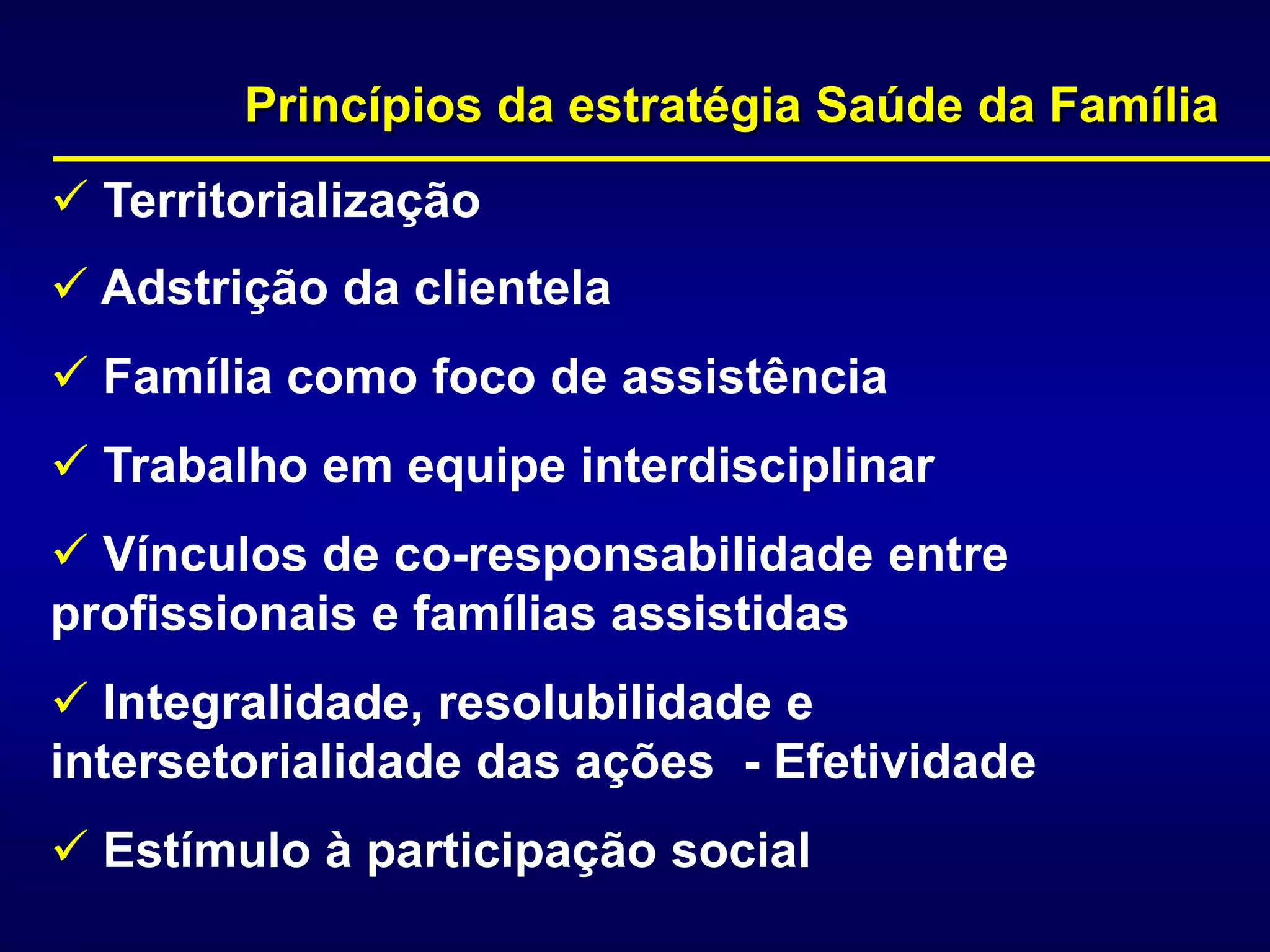 Princípios da estratégia Saúde da Família
 Territorialização
 Adstrição da clientela
 Família como foco de assistência
 Trabalho em equipe interdisciplinar
 Vínculos de co-responsabilidade entre
profissionais e famílias assistidas
 Integralidade, resolubilidade e
intersetorialidade das ações - Efetividade
 Estímulo à participação social
 