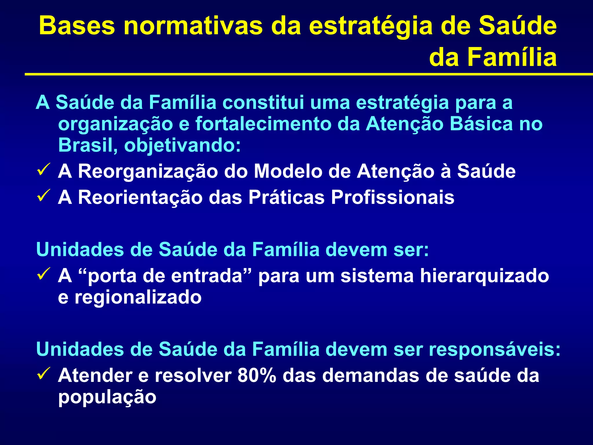 Bases normativas da estratégia de Saúde
da Família
A Saúde da Família constitui uma estratégia para a
organização e fortalecimento da Atenção Básica no
Brasil, objetivando:
 A Reorganização do Modelo de Atenção à Saúde
 A Reorientação das Práticas Profissionais
Unidades de Saúde da Família devem ser:
 A “porta de entrada” para um sistema hierarquizado
e regionalizado
Unidades de Saúde da Família devem ser responsáveis:
 Atender e resolver 80% das demandas de saúde da
população
 