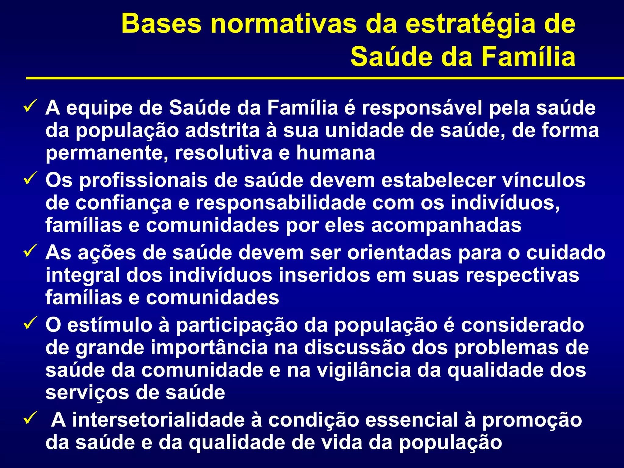  A equipe de Saúde da Família é responsável pela saúde
da população adstrita à sua unidade de saúde, de forma
permanente, resolutiva e humana
 Os profissionais de saúde devem estabelecer vínculos
de confiança e responsabilidade com os indivíduos,
famílias e comunidades por eles acompanhadas
 As ações de saúde devem ser orientadas para o cuidado
integral dos indivíduos inseridos em suas respectivas
famílias e comunidades
 O estímulo à participação da população é considerado
de grande importância na discussão dos problemas de
saúde da comunidade e na vigilância da qualidade dos
serviços de saúde
 A intersetorialidade à condição essencial à promoção
da saúde e da qualidade de vida da população
Bases normativas da estratégia de
Saúde da Família
 