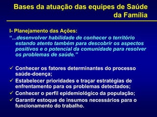 Bases da atuação das equipes de Saúde
da Família
I- Planejamento das Ações:
“...desenvolver habilidade de conhecer o território
estando atento também para descobrir os aspectos
positivos e o potencial da comunidade para resolver
os problemas de saúde.”
 Conhecer os fatores determinantes do processo
saúde-doença;
 Estabelecer prioridades e traçar estratégias de
enfrentamento para os problemas detectados;
 Conhecer o perfil epidemiológico da população;
 Garantir estoque de insumos necessários para o
funcionamento do trabalho.
 