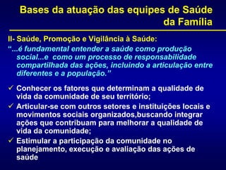 Bases da atuação das equipes de Saúde
da Família
II- Saúde, Promoção e Vigilância à Saúde:
“...é fundamental entender a saúde como produção
social...e como um processo de responsabilidade
compartilhada das ações, incluindo a articulação entre
diferentes e a população.”
 Conhecer os fatores que determinam a qualidade de
vida da comunidade de seu território;
 Articular-se com outros setores e instituições locais e
movimentos sociais organizados,buscando integrar
ações que contribuam para melhorar a qualidade de
vida da comunidade;
 Estimular a participação da comunidade no
planejamento, execução e avaliação das ações de
saúde
 