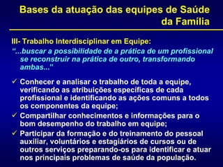 Bases da atuação das equipes de Saúde
da Família
III- Trabalho Interdisciplinar em Equipe:
“...buscar a possibilidade de a prática de um profissional
se reconstruir na prática de outro, transformando
ambas...”
 Conhecer e analisar o trabalho de toda a equipe,
verificando as atribuições específicas de cada
profissional e identificando as ações comuns a todos
os componentes da equipe;
 Compartilhar conhecimentos e informações para o
bom desempenho do trabalho em equipe;
 Participar da formação e do treinamento do pessoal
auxiliar, voluntários e estagiários de cursos ou de
outros serviços preparando-os para identificar e atuar
nos principais problemas de saúde da população.
 