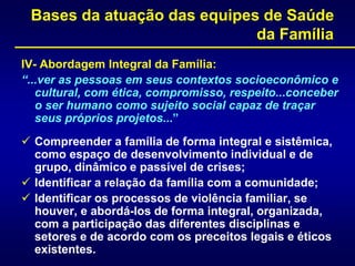 Bases da atuação das equipes de Saúde
da Família
IV- Abordagem Integral da Família:
“...ver as pessoas em seus contextos socioeconômico e
cultural, com ética, compromisso, respeito...conceber
o ser humano como sujeito social capaz de traçar
seus próprios projetos...”
 Compreender a família de forma integral e sistêmica,
como espaço de desenvolvimento individual e de
grupo, dinâmico e passível de crises;
 Identificar a relação da família com a comunidade;
 Identificar os processos de violência familiar, se
houver, e abordá-los de forma integral, organizada,
com a participação das diferentes disciplinas e
setores e de acordo com os preceitos legais e éticos
existentes.
 