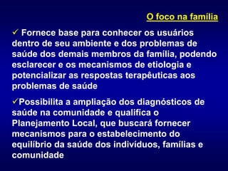 O foco na família
 Fornece base para conhecer os usuários
dentro de seu ambiente e dos problemas de
saúde dos demais membros da família, podendo
esclarecer e os mecanismos de etiologia e
potencializar as respostas terapêuticas aos
problemas de saúde
Possibilita a ampliação dos diagnósticos de
saúde na comunidade e qualifica o
Planejamento Local, que buscará fornecer
mecanismos para o estabelecimento do
equilíbrio da saúde dos indivíduos, famílias e
comunidade
 