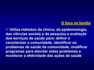 O foco na família
 Utiliza métodos da clínica, da epidemiologia,
das ciências sociais e da pesquisa e avaliação
dos serviços de saúde para: definir e
caracterizar a comunidade, identificar os
problemas de saúde da comunidade, modificar
programas para abordar estes problemas e
monitorar a efetividade das ações de saúde
 