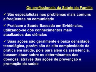 Os profissionais da Saúde da Família
 São especialistas nos problemas mais comuns
e freqüentes na comunidade
 Praticam a Saúde Baseada em Evidências,
utilizando-se dos conhecimentos mais
atualizados das ciências
 Suas ações são geralmente e baixa densidade
tecnológica, porém são de alta complexidade da
prática em saúde, pois para além da assistência,
buscam atuar sobre os determinantes das
doenças, através das ações de prevenção e
promoção da saúde
 