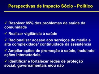 Perspectivas de Impacto Sócio - Político
 Resolver 85% dos problemas de saúde da
comunidade
 Realizar vigilância à saúde
 Racionalizar acesso aos serviços de média e
alta complexidade/ continuidade da assistência
 Ampliar ações de promoção à saúde, incluindo
ações intersetoriais
 Identificar e fortalecer redes de proteção
social, governamentais e/ou não
 