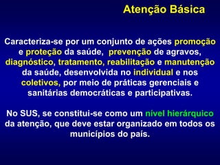 Caracteriza-se por um conjunto de ações promoção
e proteção da saúde, prevenção de agravos,
diagnóstico, tratamento, reabilitação e manutenção
da saúde, desenvolvida no individual e nos
coletivos, por meio de práticas gerenciais e
sanitárias democráticas e participativas.
No SUS, se constitui-se como um nível hierárquico
da atenção, que deve estar organizado em todos os
municípios do país.
Atenção Básica
 