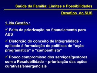 1. Na Gestão :
 Falta de priorização no financiamento para
ABS
 Distorção do conceito de Integralidade -
aplicado à formulação de políticas de “ação
programática” e “campanhista”
 Pouco compromisso dos serviços/gestores
com a Resolubilidade – priorização das ações
curativas/emergenciais
Saúde da Família: Limites e Possibilidades
Desafios do SUS
 