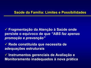  Fragmentação da Atenção à Saúde onde
persiste o equívoco de que “ABS faz apenas
promoção e prevenção”
 Rede constituída que necessita de
adequações estruturais
 Instrumentos gerenciais de Avaliação e
Monitoramento inadequados à nova prática
Saúde da Família: Limites e Possibilidades
 