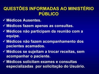 QUESTÕES INFORMADAS AO MINISTÉRIO
PÚBLICO
 Médicos Ausentes.
 Médicos fazem apenas as consultas.
 Médicos não participam da reunião com a
equipe.
 Médicos não fazem acompanhamento dos
pacientes acamados.
 Médicos se sujeitam a trocar receitas, sem
acompanhar o paciente.
 Médicos solicitam exames e consultas
especializadas por solicitação do Usuário.
 