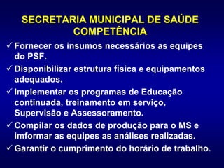 SECRETARIA MUNICIPAL DE SAÚDE
COMPETÊNCIA
 Fornecer os insumos necessários as equipes
do PSF.
 Disponibilizar estrutura física e equipamentos
adequados.
 Implementar os programas de Educação
continuada, treinamento em serviço,
Supervisão e Assessoramento.
 Compilar os dados de produção para o MS e
imformar as equipes as análises realizadas.
 Garantir o cumprimento do horário de trabalho.
 