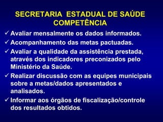 SECRETARIA ESTADUAL DE SAÚDE
COMPETÊNCIA
 Avaliar mensalmente os dados informados.
 Acompanhamento das metas pactuadas.
 Avaliar a qualidade da assistência prestada,
através dos indicadores preconizados pelo
Ministério da Saúde.
 Realizar discussão com as equipes municipais
sobre a metas/dados apresentados e
analisados.
 Informar aos órgãos de fiscalização/controle
dos resultados obtidos.
 