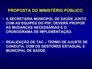 PROPOSTA DO MINISTÉRIO PÚBLICO
• A SECRETARIA MUNICIPAL DE SAÚDE JUNTO
COM AS EQUIPES DO PSF, DEVERÁ PROPOR
AS MUDANÇAS NECESSÁRIAS E O
CRONOGRAMA DE IMPLEMENTAÇÃO.
• REALIZAÇÃO DE TAC – TERMO DE AJUSTE DE
CONDUTA, COM OS GESTORES ESTADUAL E
MUNICIPAL DE SAÚDE.
 