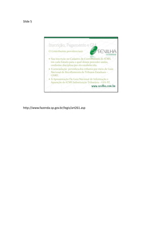 Slide 5




                  O Contribuinte providenciará:

                   Sua inscrição no Cadastro de Contribuintes do ICMS,
                    em cada Estado para o qual deseje proceder saídas,
                    conforme disciplina por ela estabelecida;
                   A arrecadação periódica dos tributos por meio de Guia
                    Nacional de Recolhimento de Tributos Estaduais –
                    GNRE;
                   A Apresentação Da Guia Nacional de Informação e
                    Apuração do ICMS Substituição Tributária - GIA-ST.




http://www.fazenda.sp.gov.br/legis/art261.asp
 