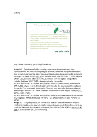 Slide 40




                   O contribuinte responsável pela retenção do imposto,
                    apresentará mensalmente, GIA – ST para cada UF com
                    a qual operar, em prazo determinado pela legislação de
                    cada Estado.
                   O sujeito passivo por substituição efetuará o
                    recolhimento do imposto retido no prazo legal,
                    independentemente do resultado da apuração relativa
                    às suas operações próprias




http://www.fazenda.sp.gov.br/legis/art281.asp

Artigo 282 - Os valores referidos no artigo anterior serão declarados ao fisco,
separadamente dos relativos às operações próprias, conforme disciplina estabelecida
pela Secretaria da Fazenda, observado, quanto aos prazos de apresentação, o disposto
no artigo 254 (Lei 6.374/89, art. 56, na redação da Lei 10.619/00,art. 1º, XXIII, e Ajuste
SINIEF-4/93, cláusulas oitava e décima, a primeira com alteração e a segunda na
redação do Ajuste SINIEF-9/98, cláusulas primeira e segunda).
NOTA- V. PORTARIA CAT - 92/98, de 23/12/98, Anexo IV (acrescentado pela Portaria
CAT-46/00), artigos 15 e 16. Dispõe sobre a Declaração dos Valores das Operações ou
Prestações Concernentes à Substituição Tributária e da Apuração do Imposto Retido.
Alterada pela Portaria CAT- 89/00. Alterada pelaS PortariaS CAT- 46/00, 58/00, 89/00,
45/01, 49/01 e73/03.
NOTA- V. PORTARIA CAT - 92/98, de 23/12/98, Anexo V Da Guia Nacional de Informacao
e Apuração do ICMS Substituicao Tributária - GIA-ST (acrescentado pela Portaria CAT-
89/00)
Artigo 283 - O sujeito passivo por substituição efetuará o recolhimento do imposto
retido antecipadamente, apurado nos termos desta subseção, independentemente do
resultado da apuração relativa às suas operações próprias (Lei 6.374/89, arts. 49, § 4º,
e 59, e Ajuste SINIEF-4/93, cláusula nona).
 