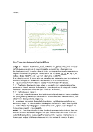 Slide 47




                  As regras para as operações com Fruta estão
                   disciplinadas no Estado de São Paulo pelos artigos 297
                   e 298 do RICMS.
                  Para determinação da base de cálculo, em caso de
                   inexistência do preço máximo ou único de venda a
                   ser praticado pelo contribuinte substituído, fixado
                   por autoridade competente ou de preço final a
                   consumidor sugerido pelo fabricante ou importador,
                   será de 40% (quarenta por cento) o percentual de
                   margem de valor agregado.




http://www.fazenda.sp.gov.br/legis/art297.asp

Artigo 297 - Na saída de amêndoa, avelã, castanha, noz, pêra ou maçã, que não tiver
sofrido qualquer processo de industrialização, com destino a estabelecimento
localizado em território paulista, fica atribuída a responsabilidade pelo pagamento do
imposto incidente nas operações subseqüentes (Lei 6.374/89, arts. 8º, XII, e § 4º, na
redação da Lei 9.176/95, art. 1º, e 60, I, e Convênio AE-15/72):
I - a estabelecimento de importador, de atacadista, de cooperativa ou a arrematante de
mercadoria importada do exterior e apreendida, localizado neste Estado;
II - a qualquer estabelecimento que receber mercadoria de outro Estado.
§ 1º - A aplicação do disposto neste artigo às operações com produto nacional ou
proveniente de país membro da Associação Latino-Americana de Integração - ALADI
obedecerá a normas estabelecidas pela Secretaria da Fazenda.
§ 2º - Na hipótese do inciso II:
1 - o imposto incidente na operação própria e nas subseqüentes será pago no período
de apuração em que tiver ocorrido a entrada da mercadoria no estabelecimento, com
observância do disposto no artigo 277;
2 - na saída da mercadoria do estabelecimento será emitido documento fiscal nos
termos do artigo 274 e escriturado o livro Registro de Saídas na forma do artigo 278;
3 - no tocante ao imposto pago de acordo com o item 1, aplicar-se-á o disposto no
inciso VI do artigo 63 e no artigo 269.
Artigo 298 - Para determinação da base de cálculo, em caso de inexistência do preço
máximo ou único de venda a ser praticado pelo contribuinte substituído, fixado por
autoridade competente ou de preço final a consumidor sugerido pelo fabricante ou
importador, será de 40% (quarenta por cento) o percentual de margem de valor
 