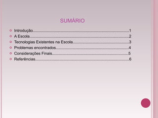 SUMÁRIO Introdução.......................................................................................1 A Escola..........................................................................................2 Tecnologias Existentes na Escola...................................................3 Problemas encontrados..................................................................4 Considerações Finais.....................................................................5 Referências.....................................................................................6 