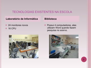 TECNOLOGIAS EXISTENTES NA ESCOLA Possui 4 computadores, eles utilizam Word quando fazem pesquisa no acervo.  Laboratório de Informática Biblioteca 24 monitores novos 16 CPU 3 