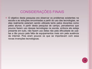 CONSIDERAÇÕES FINAIS O objetivo desta pesquisa era observar os problemas existentes na escola e as soluções encontradas a partir do uso das tecnologias, se elas realmente estariam sendo utilizada tanto pelos docentes como pelos alunos. A partir desta pesquisa de campo, percebemos que poucos fazem uso dessas tecnologias na escola, embora ela esteja presente em tudo, não fazem uso delas não pela dificuldade de usá-las e tão pouco pela falta de equipamentos mais sim pela ausência da internet. Pois eram poucos os que se importavam com essa novas invenções tecnológicas . 6 