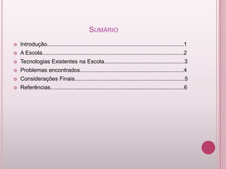SUMÁRIO
   Introdução.......................................................................................1
   A Escola..........................................................................................2
   Tecnologias Existentes na Escola...................................................3
   Problemas encontrados..................................................................4
   Considerações Finais......................................................................5
   Referências.....................................................................................6
 