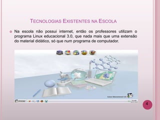 TECNOLOGIAS EXISTENTES NA ESCOLA
   Na escola não possui internet, então os professores utilizam o
    programa Linux educacional 3.0, que nada mais que uma extensão
    do material didático, só que num programa de computador.




                                                                     4
 