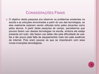 CONSIDERAÇÕES FINAIS
   O objetivo desta pesquisa era observar os problemas existentes na
    escola e as soluções encontradas a partir do uso das tecnologias, se
    elas realmente estariam sendo utilizada tanto pelos docentes como
    pelos alunos. A partir desta pesquisa de campo, percebemos que
    poucos fazem uso dessas tecnologias na escola, embora ela esteja
    presente em tudo, não fazem uso delas não pela dificuldade de usá-
    las e tão pouco pela falta de equipamentos mais sim pela ausência
    da internet. Pois eram poucos os que se importavam com essa
    novas invenções tecnológicas.




                                                                           6
 
