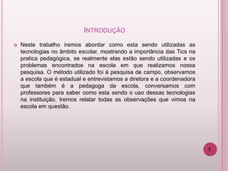 INTRODUÇÃO
   Neste trabalho iremos abordar como esta sendo utilizadas as
    tecnologias no âmbito escolar, mostrando a importância das Tics na
    pratica pedagógica, se realmente elas estão sendo utilizadas e os
    problemas encontrados na escola em que realizamos nossa
    pesquisa. O método utilizado foi à pesquisa de campo, observamos
    a escola que é estadual e entrevistamos a diretora e a coordenadora
    que também é a pedagoga da escola, conversamos com
    professores para saber como esta sendo o uso dessas tecnologias
    na instituição. Iremos relatar todas as observações que vimos na
    escola em questão.




                                                                          1
 
