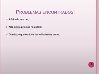 PROBLEMAS ENCONTRADOS:
   A falta de internet;


   Não existe projetos na escola;


   O método que os docentes utilizam nas aulas;




                                                   5
 