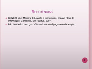 REFERÊNCIAS
   KENSKI, Vani Moreira, Educação e tecnologias: O novo ritmo da
    informação, Campinas, SP. Papirus, 2007.
   http://webeduc.mec.gov.br/linuxeducacional/pagns/novidades.php




                                                                     7
 